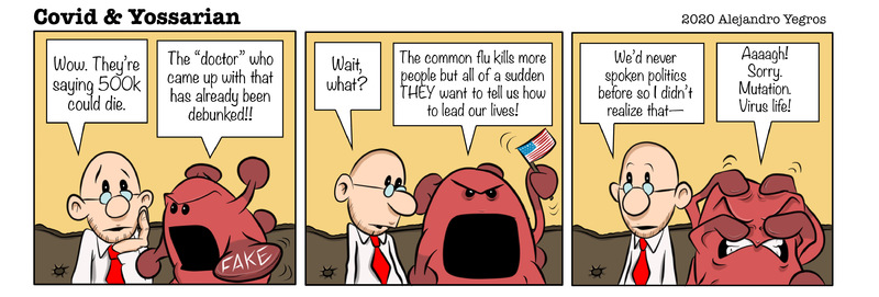 Wow. They're saying 500k could die.

The "doctor" who came up with that has already been debunked!!

FAKE

Wait, what?

The common flu kills more people nit all of a sudden THEY want to tell us how to lead our lives!

We'd never spoken politics before so I didn't realize that-

Aaaagh! Sorry. Mutation. Virus life!