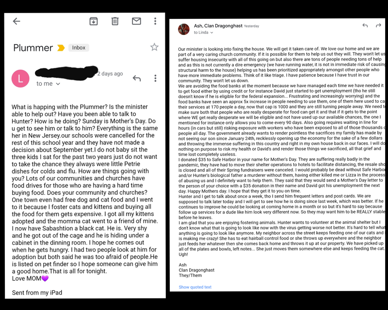 Email with the subject "Plummer" stating "What is happing with the Plummer? Is the minister able to help out? Have you been able to talk to Hunter? How is he doing? Sunday is Mother's Day. Do u get to see him or talk to him? Everything is the same her in New Jersey.our schools were cancelled for the rest of this school vear and they have not made a decision about September yet.I do not baby sit the three kids I sat for the past two years just do not want to take the chance they always were little Petrie dishes for colds and flu. How are things going with you? Lots of our communities and churches have food drives for those who are having a hard time
buying food. Does your community and churches? One town even had free dog and cat food and I went to it because I foster cats and kittens and buying all the food for them gets expensive. I got all my kittens
adopted and the momma cat went to a friend of mine. I now have Sabashtion a black cat. He is. Very shy and he got out of the cage and he is hiding under a cabinet in the dinning room. I hope he comes out when he gets hungry. I had two people look at him for adoption but both said he was too afraid of people. He is listed on bet finder so I hope someone can give him
a good home. That is all for tonight.
Love MOMS
Sent from my iPad" 

And a second email that says "Our minister is looking into fixing the house. We will get it taken care of. We love our home and we are part of a very caring church community. If it is possible for them to help us out they will. They won't let us suffer housing insecurity with all of this going on but also there are tons of people needing tons of help and as this is not currently a dire emergency (we have running water, it is not in immediate risk of causin. structural harm to the house) helping us has been prioritized appropriately amongst other people who have more immediate problems. Think of it like triage. I have patience because I have trust in our
community. They won't let us down. We are avoiding the food banks at the moment because we have managed each time we have needed it to get food either by using credit or for instance David just started to get unemployment (tho he still doesn't know if he is eligible for the federal expansion... Frustrating and increasingly worrying) and the food banks have seen an approx 5x increase in people needing to use them, one of them here used to ca their services at 170 people a dav now that cap is 1000 and they are still turning people away. We need tr make sure both that people who are really desperate for food can get it and that if it gets to the point where WE get really desperate we will be eligible and not have used up our available chances, the one I mentioned for instance onlv allows you to come every 90 davs. Also goinq requires waiting in line for hours (in cars but still) risking exposure with workers who have been exposed to all of those thousands c people all day. The government already wants to render pointless the sacrifices my family has made by not seeing our son since January 24th, recklessly opening up the economy for the sake of a few dollars and throwing the immense suffering in this country and right in my own house back in our faces. I will do nothing on purpose to risk my health or David's and render those things we sacrificed, all that grief and
time lost completely useless. I donated $35 to Safe Harbor in your name for Mother's Day. They are suffering really badly in the pandemic. they have had to move their shelter operations to hotels to facilitate distancing, the resale sho is closed and all of their Spring fundraisers were canceled. I would probably be dead without Safe Harbo and/or Hunter's biological father a murderer without them, having either killed me or Lizza in the process of abusing us and I definitely want to help them. They said that they would send a Mother's Day letter to the person of your choice with a $35 donation in their name and David got his unemployment the next
dav. Happy Mothers day. I hope that they get it to you on time. Hunter and I get to talk about once a week, tho I send him frequent letters and post cards. We are supposed to talk later today and I will get to see how he is doing since last week, which was better. If he continues to improve he could be looking at coming home in a month or so but it's hard to say because follow up services for a dude like him look very different now. So they may want him to be REALLY stable
before he leaves. I am alad that you are enjoving fostering animals. Hunter wants to volunteer at the animal shelter but I don't know what that is going to look like now with the virus getting worse not better. It's hard to tell wha anvthing is going to look like anymore. My neighbor across the street keeps feeding one of our cats and is making me crazy! She has to eat hairball control food or she throws up everywhere and the neighbor just feeds her whatever then she comes back home and throws it up at our property. We have picked up
all of the plates and bowls, left notes... She just moves them somewhere else and keeps feeding the cat.
Ugh!
Ash
Clan Dragonahast
They/Them"