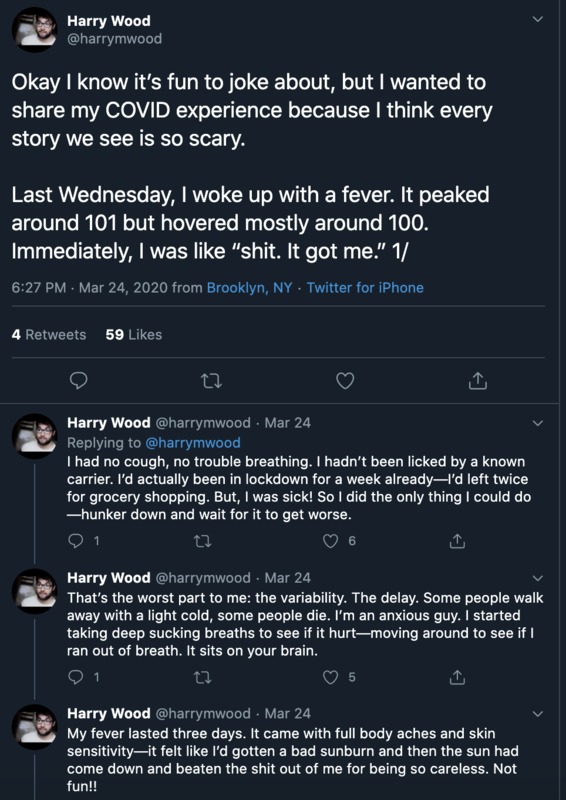 Twitter thread by Harry Wood, @harrymwood, posted on March 24, 2020 from Brooklyn, NY

The first tweet states: "Okay I know it's fun to joke about, but I wanted to share my COVID experience because I think every
story we see is so scary.
Last Wednesday, I woke up with a fever. It peaked
around 101 but hovered mostly around 100.
Immediately, I was like "shit. It got me." 1/"

The second tweet: "1 had no cough, no trouble breathing. I hadn't been licked by a known carrier. I'd actually been in lockdown for a week already I'd left twice
for grocery shopping. But, I was sick! So I did the only thing I could do
-hunker down and wait for it to get worse."

The third tweet: "That's the worst part to me: the variability. The delay. Some people walk away with a light cold, some people die. I'm an anxious guy. I started taking deep sucking breaths to see if it hurt--moving around to see if I
ran out of breath. It sits on your brain."

The fourth tweet: "My fever lasted three days. It came with full body aches and skin sensitivity it felt like I'd gotten a bad sunburn and then the sun had come down and beaten the shit out of me for being so careless. Not fun!!"