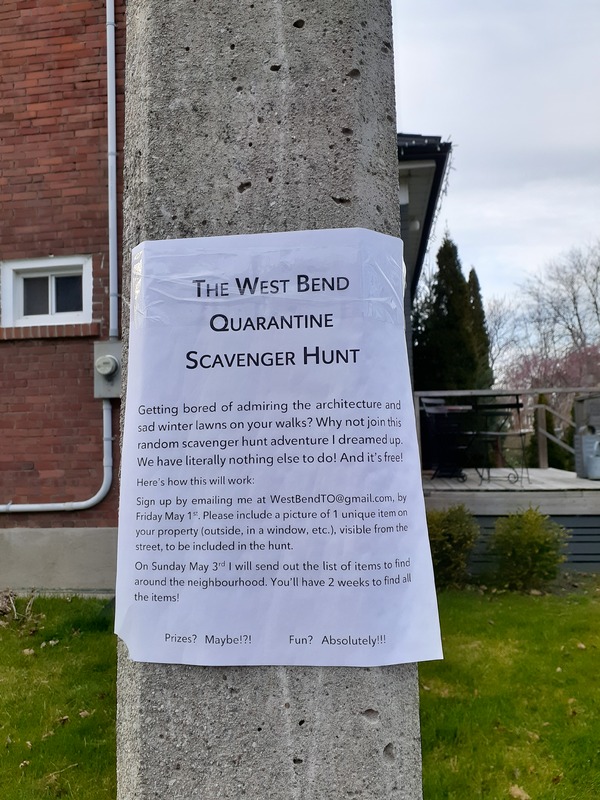 This is a picture of a flyer that has been posted to a light pole, which reads: "The West Bend Quarantine Scavenger Hunt: Getting bored of admiring the architecture  and sad winter lawns on your walks? Why not join this random scavenger hunt adventure I dreamed up. We have literally nothing else to do! and its free! Here's how this will work: sign up by emailing me at WestBendTO@gmail.com, by Friday May 1st. Please include a picture of 1 unique item on your property (outside, in a window, etc.), visible from the street, to be included in the hunt. On Sunday May 3rd I will send out the list of items to find around the neighborhood. You'll have two weeks to find all the items! Prizes? Maybe!?! Fun? Absolutely!". 