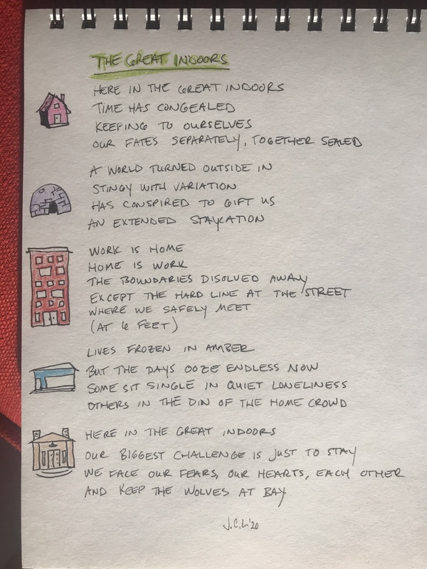 Photo of a notebook with the poem: 
"THE GREAT INDOORS

HERE IN THE GREAT INDOORS 
TIME HAS CONGEALED
KEEPING TO OURSELVES
OUR FATES SEPARATELY, TOGETHER SEALED 

A WORLD TURNED OUTSIDE IN 
STINGY WITH VARIATION 
HAS CONSPIRED TO GIFT US
AN EXTENDED STAYCATION

WORK IS HOME
HOME IS WORK 
THE BOUNDARIES DISOLVED AWAY
EXCEPT THE HARD LINE AT THE STREET
WHERE WE SAFELY MEET 
(AT 6 FEET)

LIVES FROZEN IN AMBER
BUT THE DAYS OOZE ENDLESS NOW
SOME SIT SINGLE IN QUIET LONLINESS 
OTHERS IN THE DIN OF THE HOME CROWD

HERE IN THE GREAT INDOORS
OUR BIGGEST CHALLENGE IS JUST TO STAY 
WE FACE OUR FEARS, OUR HEARTS, EACH OTHER
AND KEEP THE WOLVES AT BAY

J.C.L. '20"