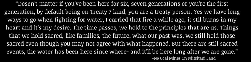 This is a picture of a quote taken from an oral history interview. The quote reads: "Doesn't matter if you've been here for six, seven generations or you're the first generation, by default being on Treaty 7 land, you are a treaty person. Yes we have long way to go when fighting for water, I carried that fire a while ago it still burns in my heart and it's my desire. The time passes, we hold the principals that are us. Things that we hold sacred, like families, the future, what our past was, we still hold those sacred even though you may not agree with what happened. But there are still sacred events, the water has been here since where- and it'll be here long after we are gone." - No Coal Mines on Niitsitapi Land. 