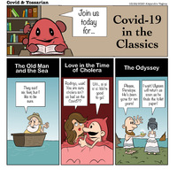 Join us today for... 

Covid-19 in the Classics

The Old Man and the Sea

They said six feet, but I like to be sure.

Love in the Time of Cholera

Rodrigo, wait! Tou are sure cholera isn't as bad as the Covid??

Uhh... si si si si. We're good to go!

The Odyssey

Please, Penelope.  He's been gone for ten years!

I wait! Ulysses will return as soon as he finds the toilet paper!